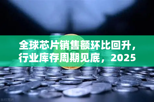 全球芯片销售额环比回升，行业库存周期见底，2025年半导体市场复苏信号已现