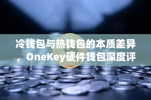 冷钱包与热钱包的本质差异，OneKey硬件钱包深度评测与安全选择指南