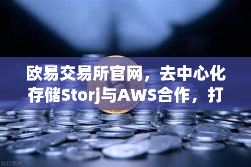 欧易交易所官网，去中心化存储Storj与AWS合作，打造高效混合云存储方案