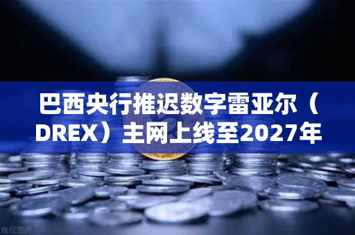 巴西央行推迟数字雷亚尔（DREX）主网上线至2027年，对全球加密市场的影响深度解析