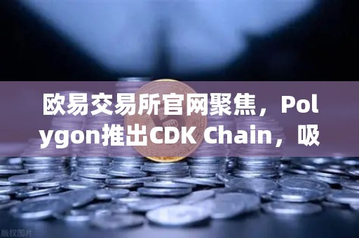 欧易交易所官网聚焦，Polygon推出CDK Chain，吸引多个游戏项目部署，生态扩容再提速