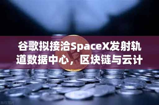 谷歌拟接洽SpaceX发射轨道数据中心，区块链与云计算的下一个前沿？