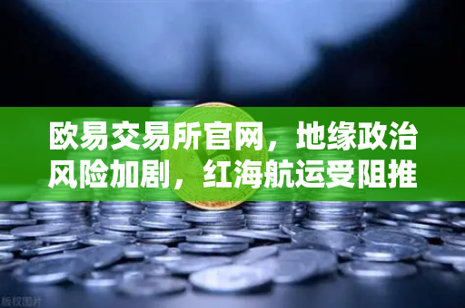 欧易交易所官网，地缘政治风险加剧，红海航运受阻推高运费，全球资产配置需谨慎