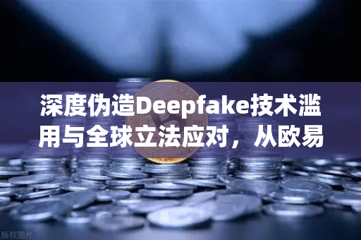 深度伪造Deepfake技术滥用与全球立法应对，从欧易交易所官网看数字内容标识的未来