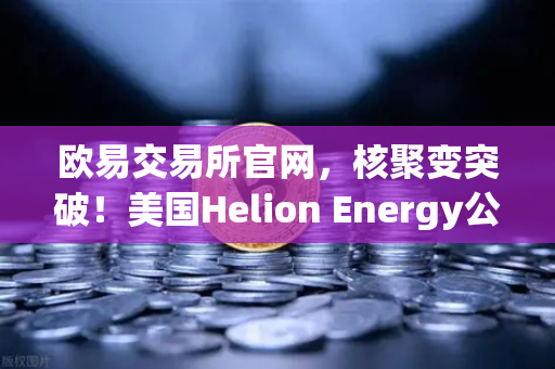 欧易交易所官网，核聚变突破！美国Helion Energy公司与微软签订核聚变供电协议，绿色能源革命或引发加密市场新变局