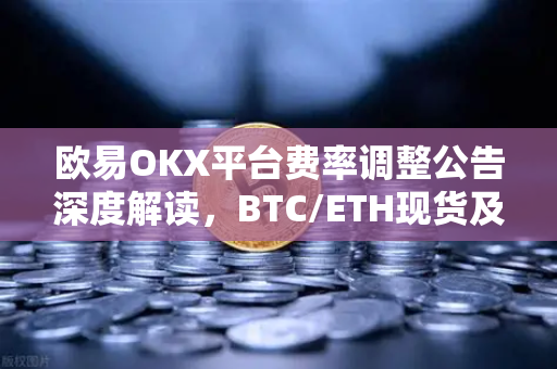 欧易OKX平台费率调整公告深度解读，BTC/ETH现货及衍生品交易新规