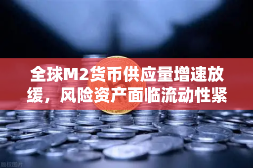 全球M2货币供应量增速放缓，风险资产面临流动性紧缩—欧易交易所深度解读