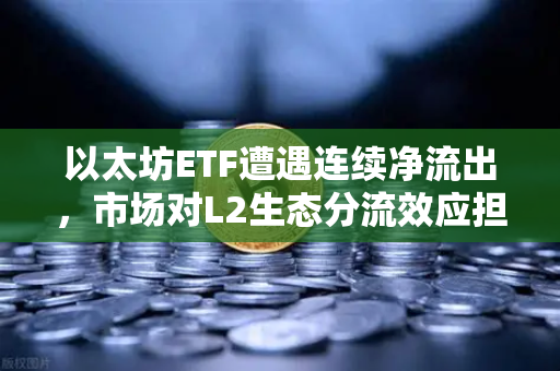 以太坊ETF遭遇连续净流出，市场对L2生态分流效应担忧加剧