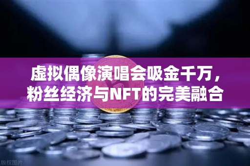 虚拟偶像演唱会吸金千万,粉丝经济与NFT的完美融合,欧易交易所如何赋能数字未来?-第1张图片-欧易交易所 虚拟偶像演唱会吸金千万,粉丝经济与NFT的完美融合,欧易交易所如何赋能数字未来?-第1张图片-欧易交易所