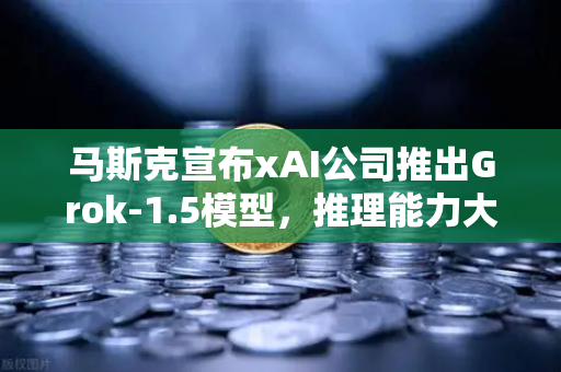 马斯克宣布xAI公司推出Grok-1.5模型，推理能力大幅提升，AI竞争格局再添变数