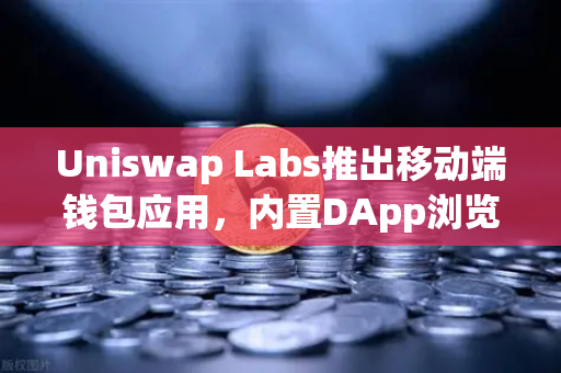 Uniswap Labs推出移动端钱包应用，内置DApp浏览器—去中心化金融工具新突破