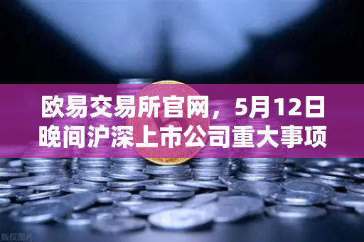 欧易交易所官网，5月12日晚间沪深上市公司重大事项公告最新快递—涉币概念股动态解析