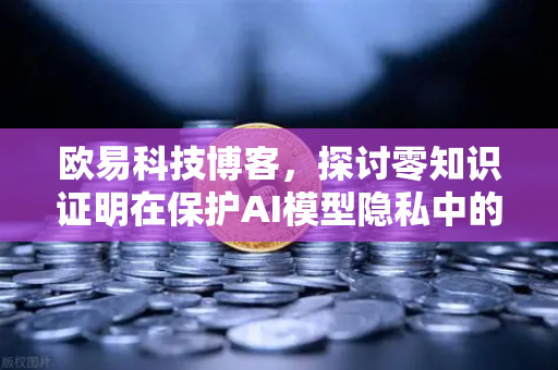 欧易科技博客，探讨零知识证明在保护AI模型隐私中的应用