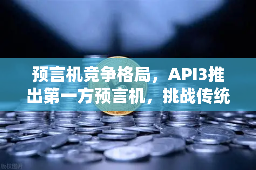 预言机竞争格局，API3推出第一方预言机，挑战传统模式