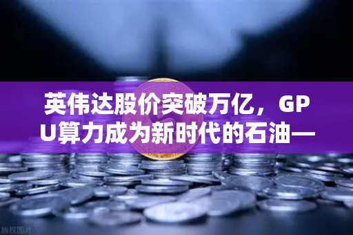 英伟达股价突破万亿，GPU算力成为新时代的石油—欧易交易所洞察数字资产变革