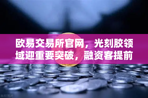 欧易交易所官网，光刻胶领域迎重要突破，融资客提前盯上这些股票，硬科技赛道爆发