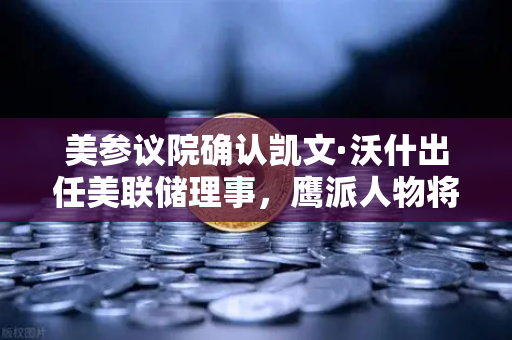 美参议院确认凯文·沃什出任美联储理事，鹰派人物将如何影响降息预期