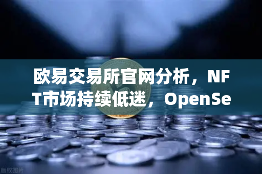 欧易交易所官网分析，NFT市场持续低迷，OpenSea市场份额进一步被Blur侵蚀