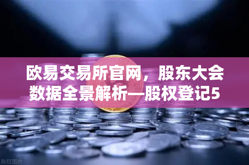 欧易交易所官网，股东大会数据全景解析—股权登记517家，开启治理新篇章