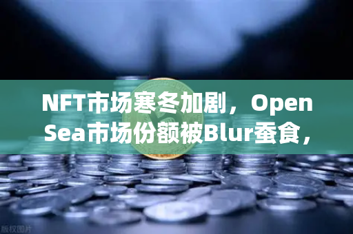 NFT市场寒冬加剧，OpenSea市场份额被Blur蚕食，欧易交易所下载成避险新选择