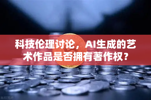 科技伦理讨论，AI生成的艺术作品是否拥有著作权？