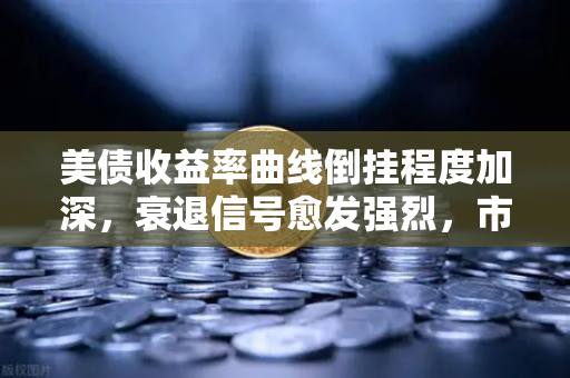 美债收益率曲线倒挂程度加深，衰退信号愈发强烈，市场如何应对？