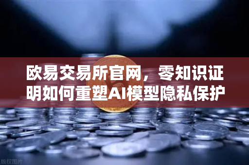 欧易交易所官网，零知识证明如何重塑AI模型隐私保护新范式