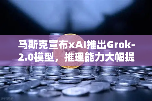 马斯克宣布xAI推出Grok-2.0模型，推理能力大幅提升，AI格局再掀波澜