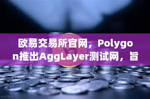 欧易交易所官网，Polygon推出AggLayer测试网，旨在统一所有Layer2流动性