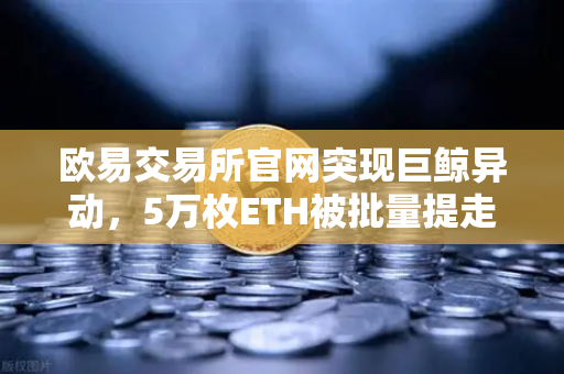 欧易交易所官网突现巨鲸异动，5万枚ETH被批量提走，市场恐慌情绪升温