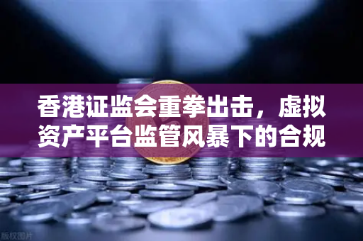 香港证监会重拳出击，虚拟资产平台监管风暴下的合规生存指南