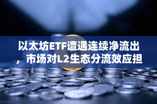 以太坊ETF遭遇连续净流出，市场对L2生态分流效应担忧加剧