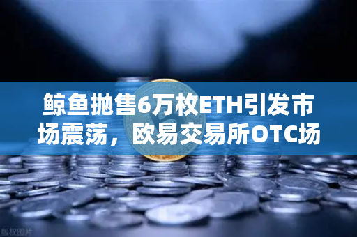 鲸鱼抛售6万枚ETH引发市场震荡，欧易交易所OTC场外交易预警深度解析-第1张图片-欧易交易所