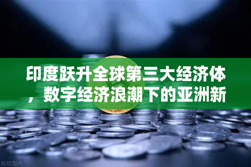 印度跃升全球第三大经济体，数字经济浪潮下的亚洲新引擎
