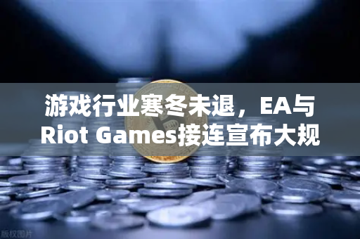 游戏行业寒冬未退，EA与Riot Games接连宣布大规模裁员，深度解析裁员潮背后的行业变局