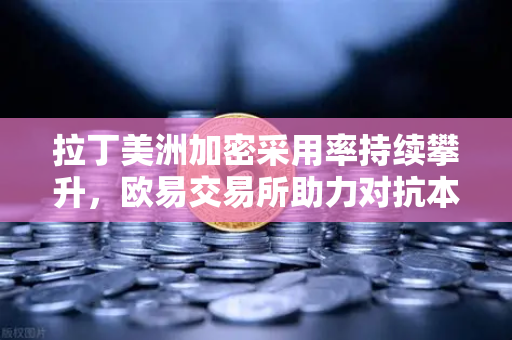 拉丁美洲加密采用率持续攀升，欧易交易所助力对抗本国货币贬值