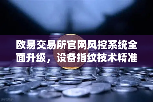 欧易交易所官网风控系统全面升级，设备指纹技术精准狙击异常登录
