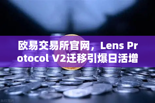 欧易交易所官网，Lens Protocol V2迁移引爆日活增长300%DeFi社交赛道迎新拐点