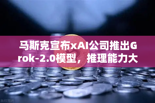 马斯克宣布xAI公司推出Grok-2.0模型，推理能力大幅提升，AI竞争再掀波澜