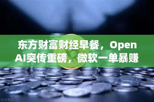 东方财富财经早餐，OpenAI突传重磅，微软一单暴赚8300亿