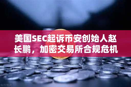 美国SEC起诉币安创始人赵长鹏，加密交易所合规危机再升级