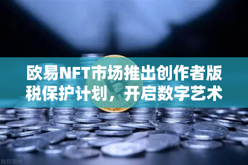 欧易NFT市场推出创作者版税保护计划，开启数字艺术原创保护新篇章