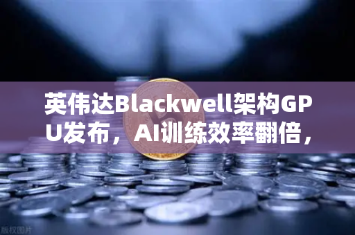 英伟达Blackwell架构GPU发布，AI训练效率翻倍，重塑全球算力格局