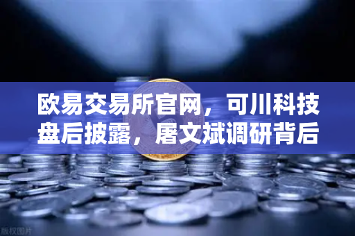 欧易交易所官网，可川科技盘后披露，屠文斌调研背后的游资动向深度解析