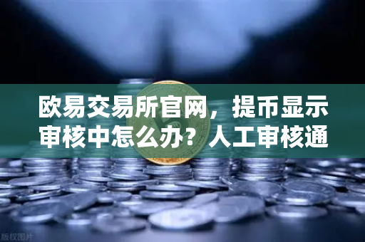 欧易交易所官网，提币显示审核中怎么办？人工审核通常需要多久？