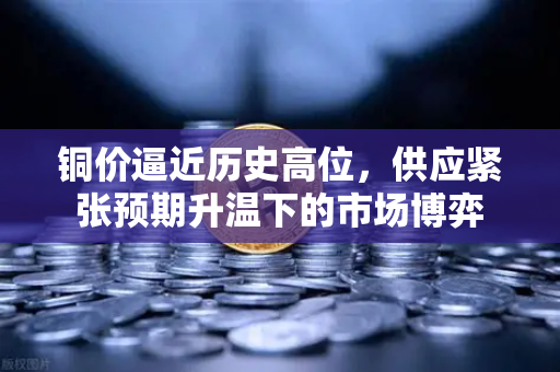 铜价逼近历史高位，供应紧张预期升温下的市场博弈