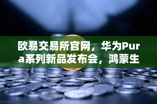 欧易交易所官网，华为Pura系列新品发布会，鸿蒙生态与数字人民币新联动