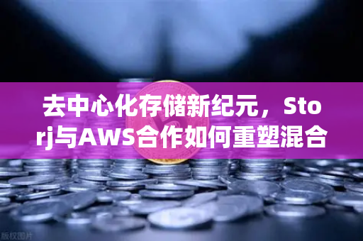 去中心化存储新纪元，Storj与AWS合作如何重塑混合云存储方案