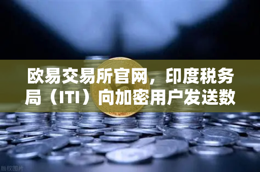 欧易交易所官网，印度税务局（ITI）向加密用户发送数万封欠税通知函，加密资产合规迫在眉睫