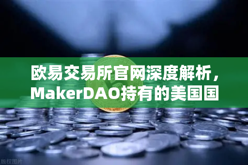 欧易交易所官网深度解析，MakerDAO持有的美国国债规模扩大，RWA赛道迎来新机遇